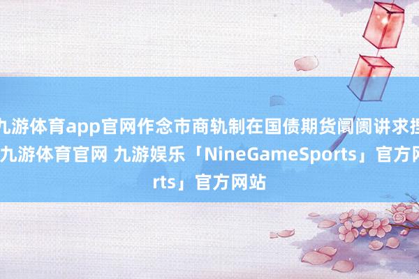 九游体育app官网作念市商轨制在国债期货阛阓讲求捏行-九游体育官网 九游娱乐「NineGameSports」官方网站
