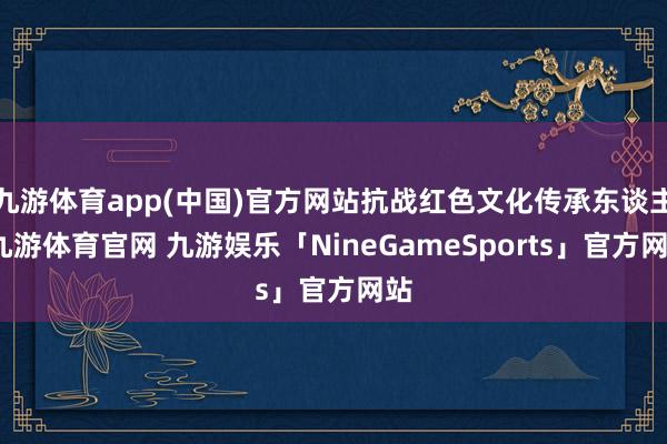 九游体育app(中国)官方网站抗战红色文化传承东谈主-九游体育官网 九游娱乐「NineGameSports」官方网站