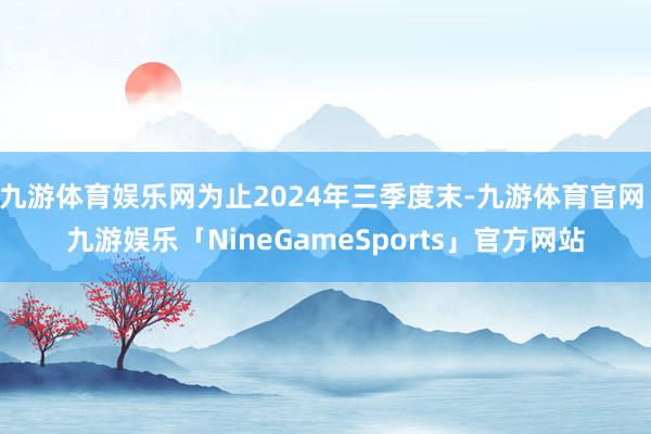 九游体育娱乐网为止2024年三季度末-九游体育官网 九游娱乐「NineGameSports」官方网站