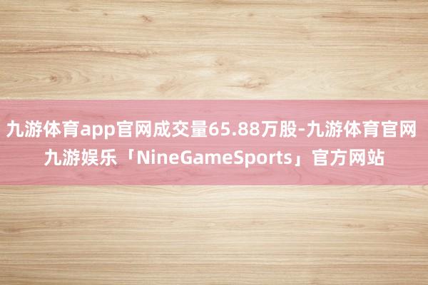九游体育app官网成交量65.88万股-九游体育官网 九游娱乐「NineGameSports」官方网站