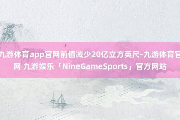 九游体育app官网前值减少20亿立方英尺-九游体育官网 九游娱乐「NineGameSports」官方网站