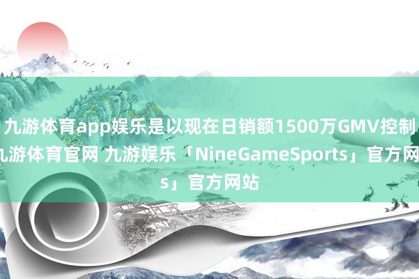 九游体育app娱乐是以现在日销额1500万GMV控制-九游体育官网 九游娱乐「NineGameSports」官方网站