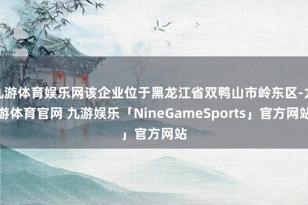 九游体育娱乐网该企业位于黑龙江省双鸭山市岭东区-九游体育官网 九游娱乐「NineGameSports」官方网站