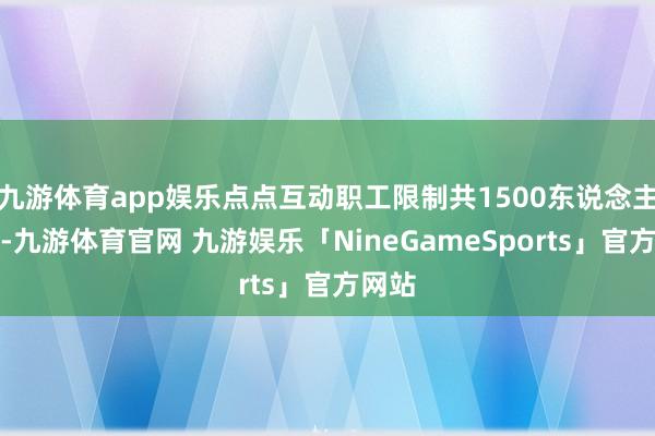 九游体育app娱乐点点互动职工限制共1500东说念主傍边-九游体育官网 九游娱乐「NineGameSports」官方网站
