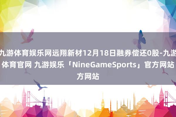 九游体育娱乐网远翔新材12月18日融券偿还0股-九游体育官网 九游娱乐「NineGameSports」官方网站