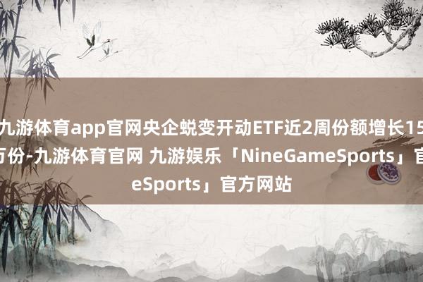 九游体育app官网央企蜕变开动ETF近2周份额增长1500.00万份-九游体育官网 九游娱乐「NineGameSports」官方网站