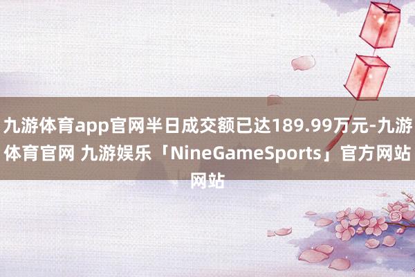 九游体育app官网半日成交额已达189.99万元-九游体育官网 九游娱乐「NineGameSports」官方网站
