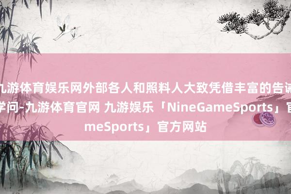 九游体育娱乐网外部各人和照料人大致凭借丰富的告诫和专科学问-九游体育官网 九游娱乐「NineGameSports」官方网站