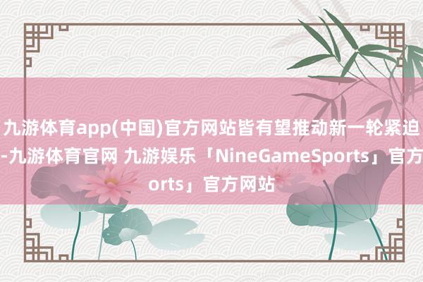 九游体育app(中国)官方网站皆有望推动新一轮紧迫行情-九游体育官网 九游娱乐「NineGameSports」官方网站