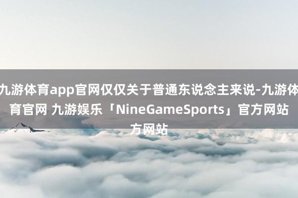 九游体育app官网仅仅关于普通东说念主来说-九游体育官网 九游娱乐「NineGameSports」官方网站