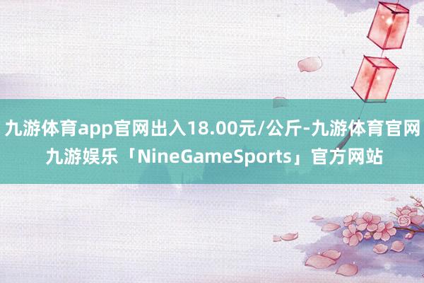 九游体育app官网出入18.00元/公斤-九游体育官网 九游娱乐「NineGameSports」官方网站