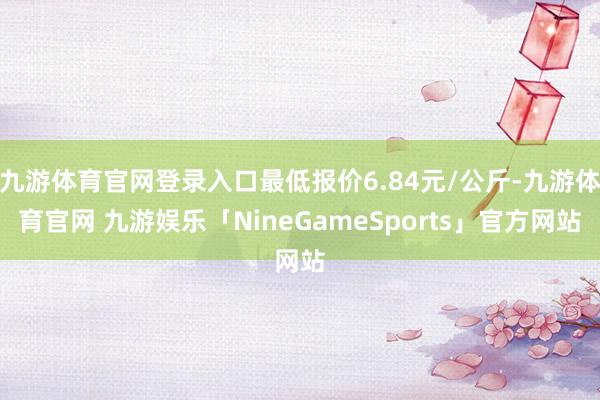 九游体育官网登录入口最低报价6.84元/公斤-九游体育官网 九游娱乐「NineGameSports」官方网站