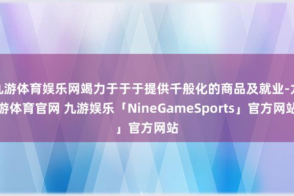 九游体育娱乐网竭力于于于提供千般化的商品及就业-九游体育官网 九游娱乐「NineGameSports」官方网站