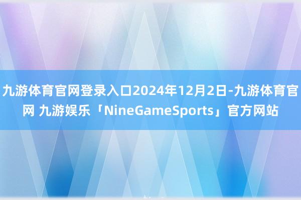 九游体育官网登录入口2024年12月2日-九游体育官网 九游娱乐「NineGameSports」官方网站