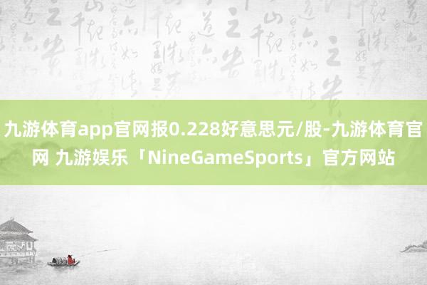 九游体育app官网报0.228好意思元/股-九游体育官网 九游娱乐「NineGameSports」官方网站