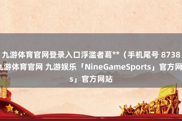 九游体育官网登录入口浮滥者葛**（手机尾号 8738-九游体育官网 九游娱乐「NineGameSports」官方网站