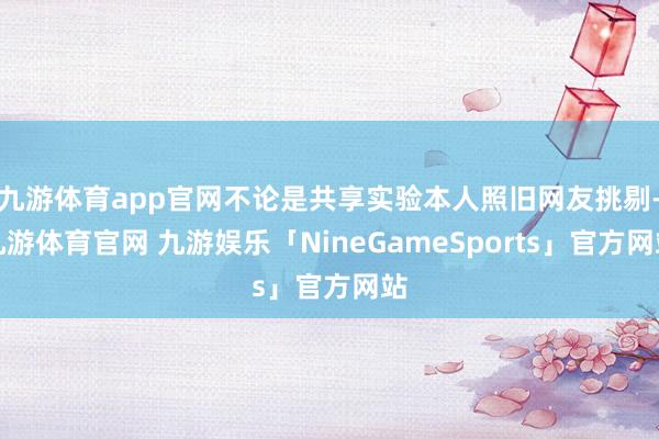 九游体育app官网不论是共享实验本人照旧网友挑剔-九游体育官网 九游娱乐「NineGameSports」官方网站