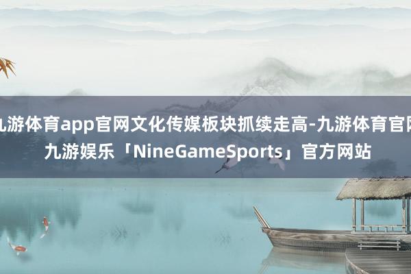 九游体育app官网文化传媒板块抓续走高-九游体育官网 九游娱乐「NineGameSports」官方网站