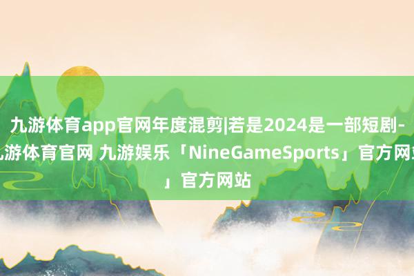 九游体育app官网年度混剪|若是2024是一部短剧-九游体育官网 九游娱乐「NineGameSports」官方网站