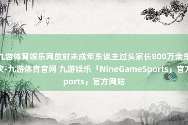 九游体育娱乐网放射未成年东谈主过头家长800万余东谈主次-九游体育官网 九游娱乐「NineGameSports」官方网站