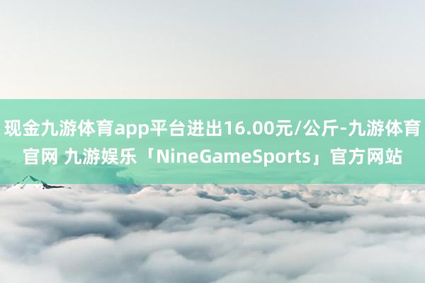 现金九游体育app平台进出16.00元/公斤-九游体育官网 九游娱乐「NineGameSports」官方网站