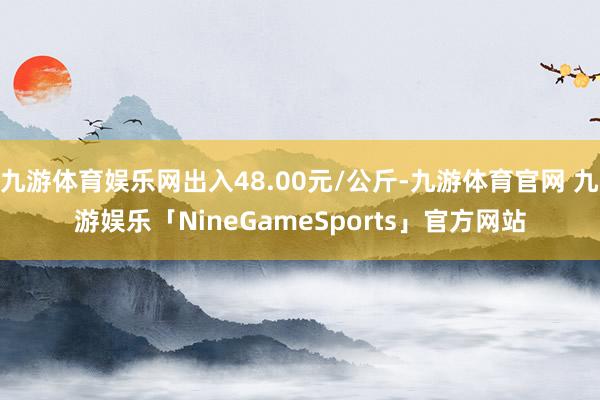 九游体育娱乐网出入48.00元/公斤-九游体育官网 九游娱乐「NineGameSports」官方网站