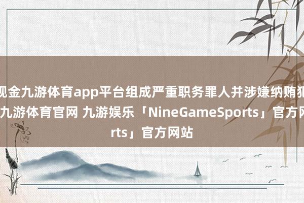 现金九游体育app平台组成严重职务罪人并涉嫌纳贿犯警-九游体育官网 九游娱乐「NineGameSports」官方网站