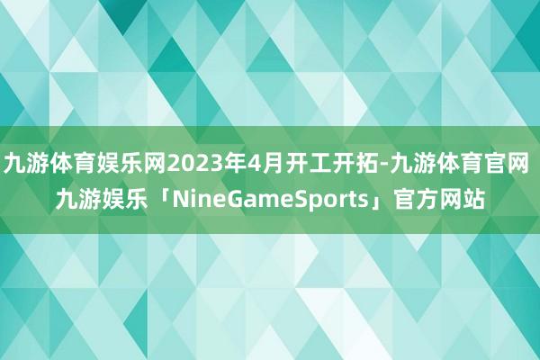 九游体育娱乐网2023年4月开工开拓-九游体育官网 九游娱乐「NineGameSports」官方网站