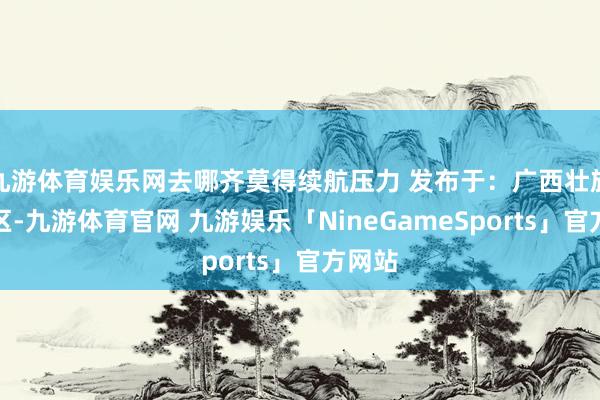 九游体育娱乐网去哪齐莫得续航压力 发布于：广西壮族自治区-九游体育官网 九游娱乐「NineGameSports」官方网站