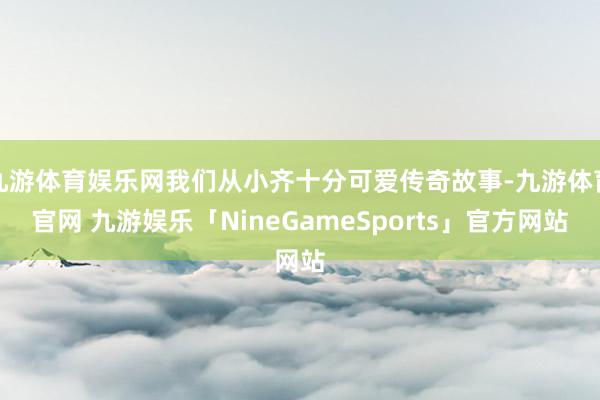 九游体育娱乐网我们从小齐十分可爱传奇故事-九游体育官网 九游娱乐「NineGameSports」官方网站