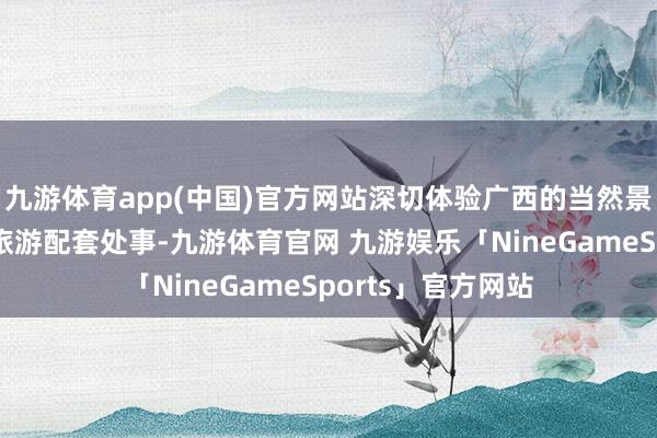 九游体育app(中国)官方网站深切体验广西的当然景色、文化特质及旅游配套处事-九游体育官网 九游娱乐「NineGameSports」官方网站