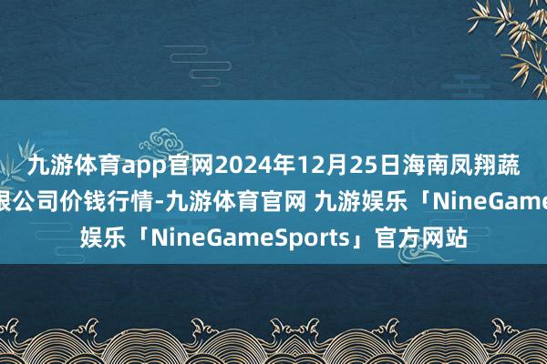 九游体育app官网2024年12月25日海南凤翔蔬菜批发商场管理有限公司价钱行情-九游体育官网 九游娱乐「NineGameSports」官方网站