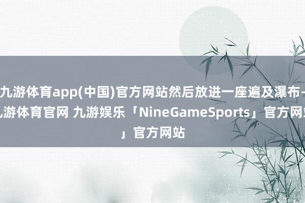 九游体育app(中国)官方网站然后放进一座遍及瀑布-九游体育官网 九游娱乐「NineGameSports」官方网站