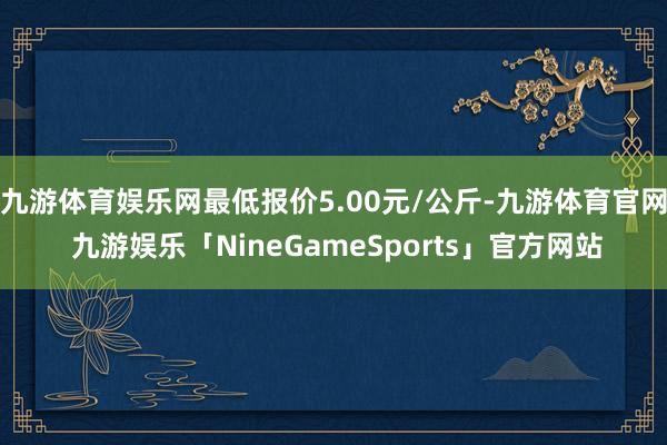 九游体育娱乐网最低报价5.00元/公斤-九游体育官网 九游娱乐「NineGameSports」官方网站