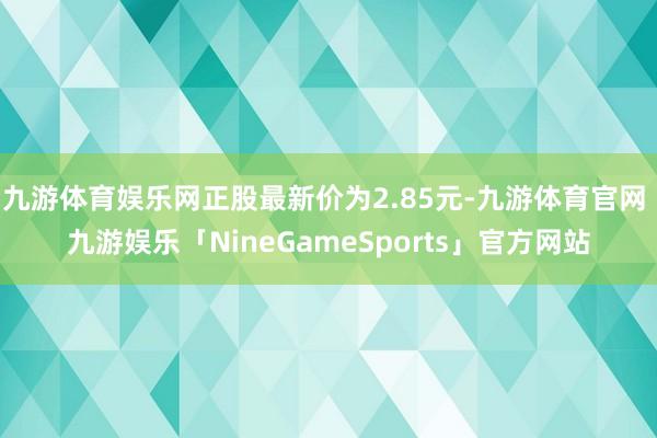 九游体育娱乐网正股最新价为2.85元-九游体育官网 九游娱乐「NineGameSports」官方网站