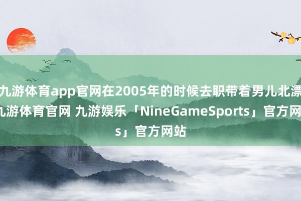 九游体育app官网在2005年的时候去职带着男儿北漂-九游体育官网 九游娱乐「NineGameSports」官方网站