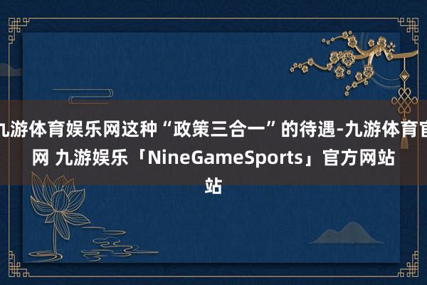 九游体育娱乐网这种“政策三合一”的待遇-九游体育官网 九游娱乐「NineGameSports」官方网站