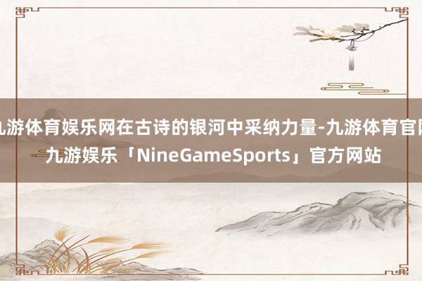 九游体育娱乐网在古诗的银河中采纳力量-九游体育官网 九游娱乐「NineGameSports」官方网站