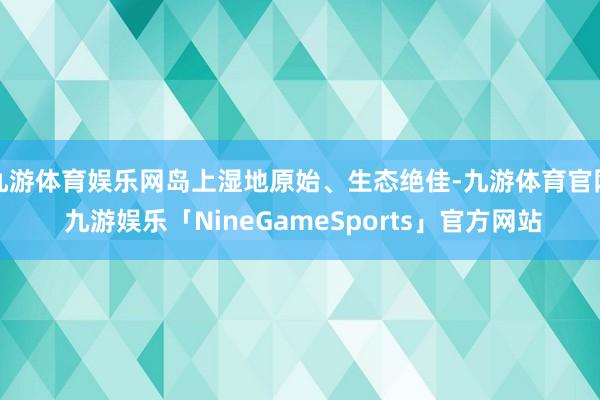 九游体育娱乐网岛上湿地原始、生态绝佳-九游体育官网 九游娱乐「NineGameSports」官方网站