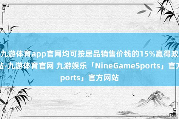 九游体育app官网均可按居品销售价钱的15%赢得政府补贴-九游体育官网 九游娱乐「NineGameSports」官方网站