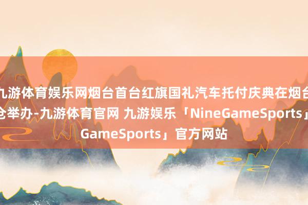 九游体育娱乐网烟台首台红旗国礼汽车托付庆典在烟台威斯汀货仓举办-九游体育官网 九游娱乐「NineGameSports」官方网站