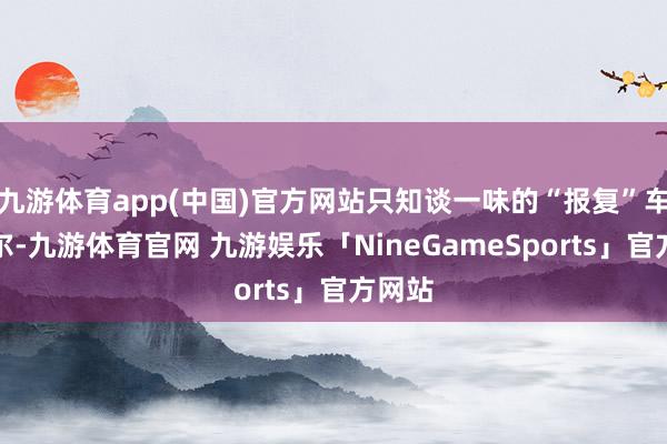 九游体育app(中国)官方网站只知谈一味的“报复”车主云尔-九游体育官网 九游娱乐「NineGameSports」官方网站