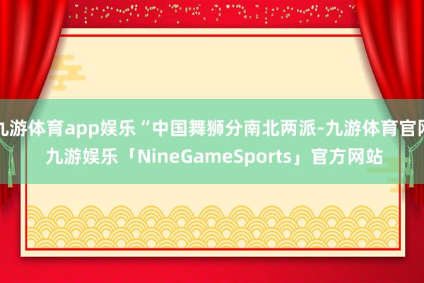 九游体育app娱乐“中国舞狮分南北两派-九游体育官网 九游娱乐「NineGameSports」官方网站