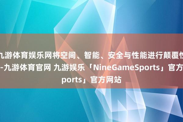 九游体育娱乐网将空间、智能、安全与性能进行颠覆性整合-九游体育官网 九游娱乐「NineGameSports」官方网站