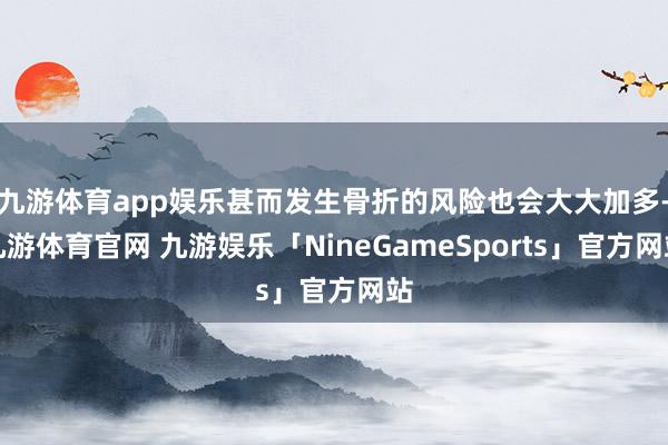 九游体育app娱乐甚而发生骨折的风险也会大大加多-九游体育官网 九游娱乐「NineGameSports」官方网站