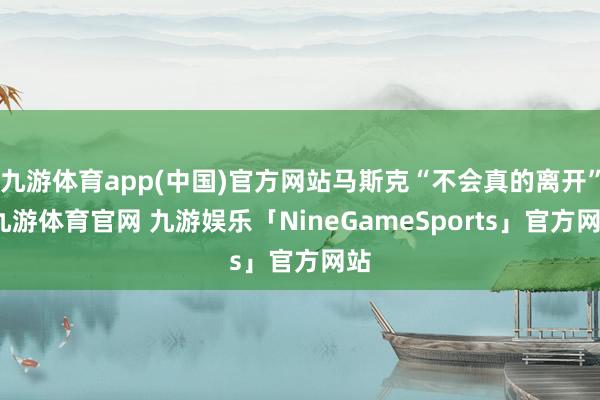 九游体育app(中国)官方网站马斯克“不会真的离开”-九游体育官网 九游娱乐「NineGameSports」官方网站