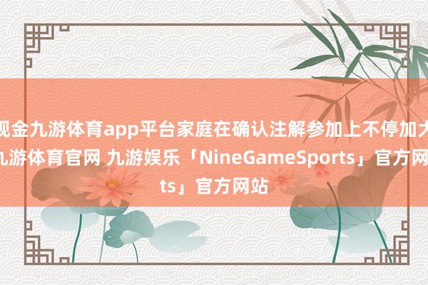 现金九游体育app平台家庭在确认注解参加上不停加大-九游体育官网 九游娱乐「NineGameSports」官方网站
