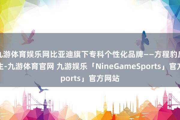 九游体育娱乐网比亚迪旗下专科个性化品牌——方程豹应时而生-九游体育官网 九游娱乐「NineGameSports」官方网站