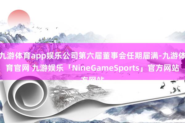 九游体育app娱乐公司第六届董事会任期届满-九游体育官网 九游娱乐「NineGameSports」官方网站