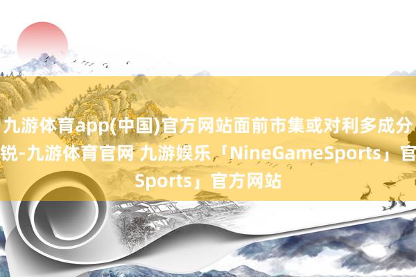 九游体育app(中国)官方网站面前市集或对利多成分较为敏锐-九游体育官网 九游娱乐「NineGameSports」官方网站